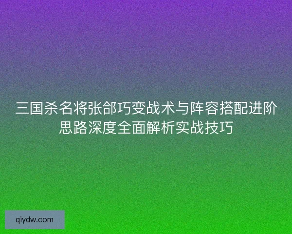 三国杀名将张郃巧变战术与阵容搭配进阶思路深度全面解析实战技巧