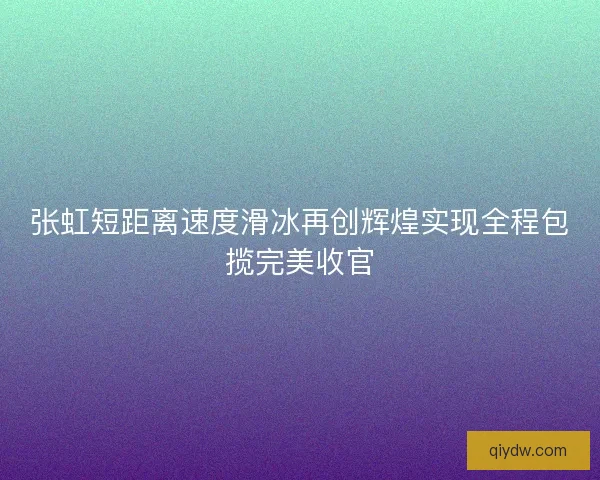张虹短距离速度滑冰再创辉煌实现全程包揽完美收官