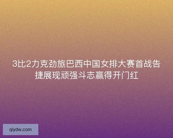 3比2力克劲旅巴西中国女排大赛首战告捷展现顽强斗志赢得开门红