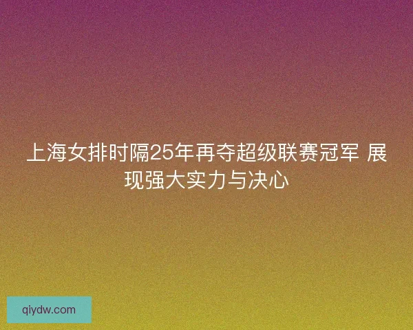 上海女排时隔25年再夺超级联赛冠军 展现强大实力与决心