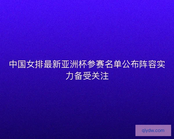 中国女排最新亚洲杯参赛名单公布阵容实力备受关注