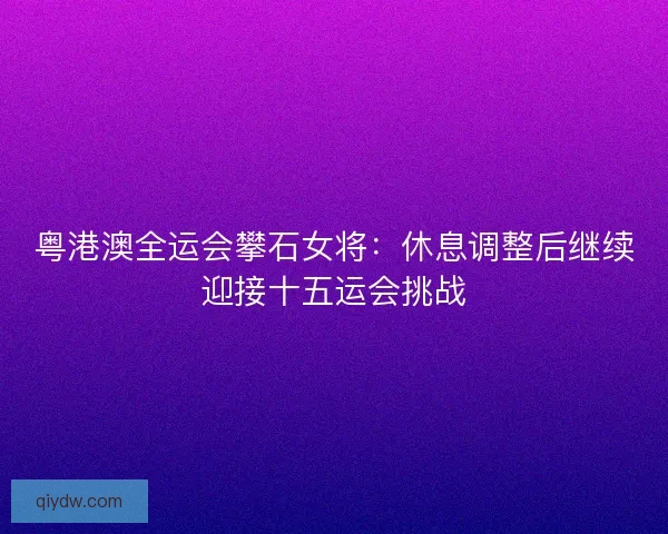 粤港澳全运会攀石女将：休息调整后继续迎接十五运会挑战