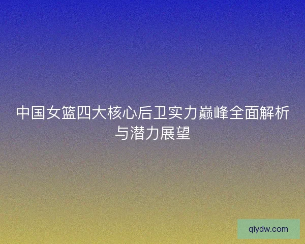 中国女篮四大核心后卫实力巅峰全面解析与潜力展望