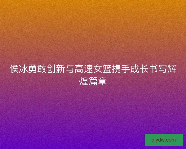 侯冰勇敢创新与高速女篮携手成长书写辉煌篇章