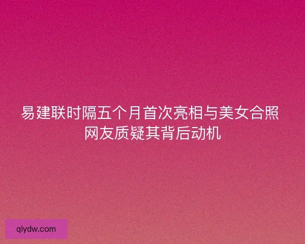 易建联时隔五个月首次亮相与美女合照 网友质疑其背后动机