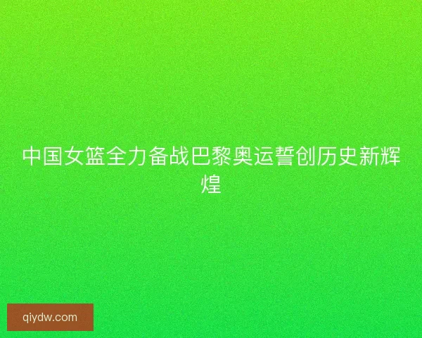 中国女篮全力备战巴黎奥运誓创历史新辉煌 中国女篮全力备战巴黎奥运誓创历史新辉煌