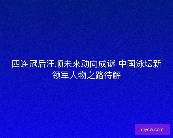 四连冠后汪顺未来动向成谜 中国泳坛新领军人物之路待解 四连冠后汪顺未来动向成谜 中国泳坛新领军人物之路待解