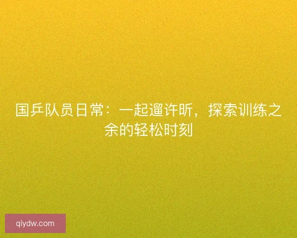 国乒队员日常:一起遛许昕,探索训练之余的轻松时刻 国乒队员日常:一起遛许昕,探索训练之余的轻松时刻
