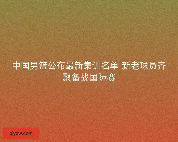 中国男篮公布最新集训名单 新老球员齐聚备战国际赛