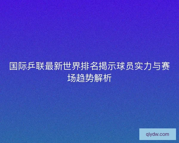 国际乒联最新世界排名揭示球员实力与赛场趋势解析